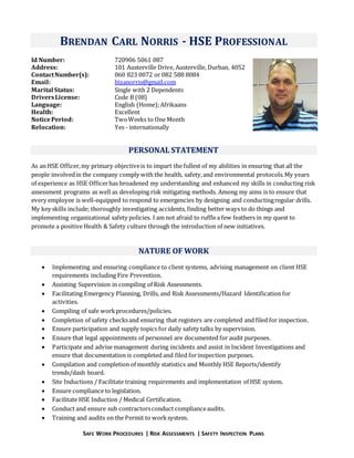 SAFE WORK PROCEDURES | RISK ASSESSMENTS | SAFETY INSPECTION PLANS
BRENDAN CARL NORRIS - HSE PROFESSIONAL
Id Number: 720906 5061 087
Address: 101 Austerville Drive, Austerville, Durban, 4052
ContactNumber(s): 060 823 0072 or 082 588 8084
Email: bizanorris@gmail.com
Marital Status: Single with 2 Dependents
DriversLicense: Code B (08)
Language: English (Home);Afrikaans
Health: Excellent
NoticePeriod: TwoWeeks to One Month
Relocation: Yes - internationally
PERSONAL STATEMENT
As an HSE Officer,my primary objectiveis to impart the fullest of my abilities in ensuring that all the
people involvedin the company comply with the health, safety,and environmental protocols.My years
of experience as HSE Officerhas broadened my understanding and enhanced my skills in conducting risk
assessment programs as well as developing risk mitigating methods. Among my aims is to ensure that
every employee is well-equipped to respond to emergencies by designing and conductingregular drills.
My key skills include; thoroughly investigating accidents, finding better ways to do things and
implementing organizational safety policies. I am not afraid to rufflea few feathers in my quest to
promote a positive Health & Safety culture through the introduction of new initiatives.
NATURE OF WORK
 Implementing and ensuring compliance to client systems, advising management on client HSE
requirements including Fire Prevention.
 Assisting Supervision in compiling of Risk Assessments.
 Facilitating Emergency Planning, Drills, and Risk Assessments/Hazard Identification for
activities.
 Compiling of safe workprocedures/policies.
 Completion of safety checksand ensuring that registers are completed and filed for inspection.
 Ensure participation and supply topics for daily safety talks by supervision.
 Ensure that legal appointments of personnel are documented for audit purposes.
 Participate and advise management during incidents and assist in Incident Investigations and
ensure that documentation is completed and filed forinspection purposes.
 Compilation and completion of monthly statistics and Monthly HSE Reports/identify
trends/dash board.
 Site Inductions / Facilitate training requirements and implementation of HSE system.
 Ensure compliance to legislation.
 Facilitate HSE Induction / Medical Certification.
 Conduct and ensure sub contractorsconduct complianceaudits.
 Training and audits on the Permit to worksystem.
 