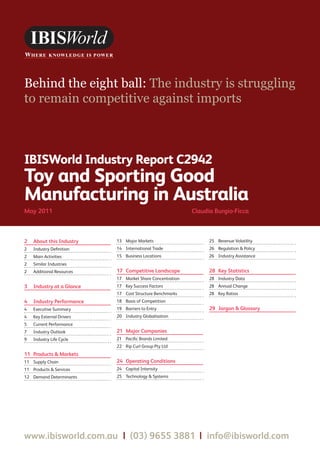 Behind the eight ball: The industry is struggling
to remain competitive against imports



IBISWorld Industry Report C2942
Toy and Sporting Good
Manufacturing in Australia
May 2011	                                                    Claudia Burgio-Ficca



2	 About this Industry      13	 Major Markets                      25	 Revenue Volatility
2	   Industry Definition    14	 International Trade                26	 Regulation & Policy
2	   Main Activities        15	 Business Locations                 26	 Industry Assistance
2	   Similar Industries
2	   Additional Resources   17	 Competitive Landscape              28	 Key Statistics
                            17	 Market Share Concentration         28	 Industry Data
3	 Industry at a Glance     17	 Key Success Factors                28	 Annual Change
                            17	 Cost Structure Benchmarks          28	 Key Ratios
4	 Industry Performance     18	 Basis of Competition
4	   Executive Summary      19	 Barriers to Entry                  29	 Jargon & Glossary
4	   Key External Drivers   20	 Industry Globalisation
5	   Current Performance
7	   Industry Outlook       21	 Major Companies
9	   Industry Life Cycle    21	 Pacific Brands Limited
                            22	 Rip Curl Group Pty Ltd
11	 Products & Markets
11	 Supply Chain            24	 Operating Conditions
11	 Products & Services     24	 Capital Intensity
12	 Demand Determinants     25	 Technology & Systems




www.ibisworld.com.au | (03) 9655 3881 | info@ibisworld.com
 