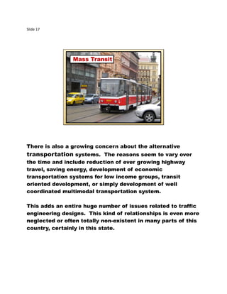 Slide 17
Mass Transit
There is also a growing concern about the alternative
transportation systems. The reasons seem to vary over
the time and include reduction of ever growing highway
travel, saving energy, development of economic
transportation systems for low income groups, transit
oriented development, or simply development of well
coordinated multimodal transportation system.
This adds an entire huge number of issues related to traffic
engineering designs. This kind of relationships is even more
neglected or often totally non-existent in many parts of this
country, certainly in this state.
 