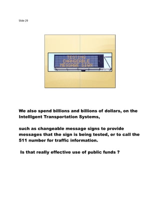 Slide 29
We also spend billions and billions of dollars, on the
Intelligent Transportation Systems,
such as changeable message signs to provide
messages that the sign is being tested, or to call the
511 number for traffic information.
Is that really effective use of public funds ?
 