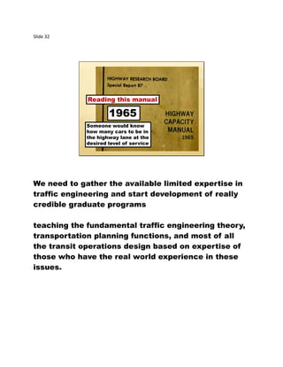 Slide 32
Someone would know
how many cars to be in
the highway lane at the
desired level of service
Reading this manual
1965
We need to gather the available limited expertise in
traffic engineering and start development of really
credible graduate programs
teaching the fundamental traffic engineering theory,
transportation planning functions, and most of all
the transit operations design based on expertise of
those who have the real world experience in these
issues.
 