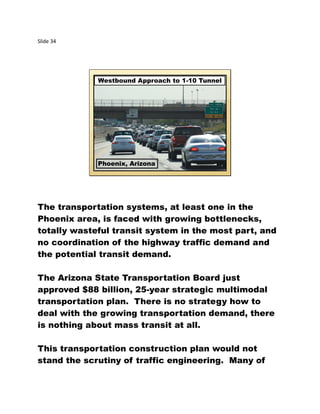 Slide 34
Westbound Approach to 1-10 Tunnel
Phoenix, Arizona
The transportation systems, at least one in the
Phoenix area, is faced with growing bottlenecks,
totally wasteful transit system in the most part, and
no coordination of the highway traffic demand and
the potential transit demand.
The Arizona State Transportation Board just
approved $88 billion, 25-year strategic multimodal
transportation plan. There is no strategy how to
deal with the growing transportation demand, there
is nothing about mass transit at all.
This transportation construction plan would not
stand the scrutiny of traffic engineering. Many of
 