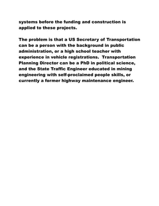 systems before the funding and construction is
applied to these projects.
The problem is that a US Secretary of Transportation
can be a person with the background in public
administration, or a high school teacher with
experience in vehicle registrations. Transportation
Planning Director can be a PhD in political science,
and the State Traffic Engineer educated in mining
engineering with self-proclaimed people skills, or
currently a former highway maintenance engineer.
 