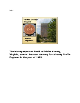 Slide 6
Fairfax County
Virginia
Traffic
Engineer
The history repeated itself in Fairfax County,
Virginia, where I became the very first County Traffic
Engineer in the year of 1975.
 