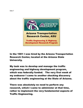 Slide 7
Arizona Transportation
Research Center, ASU
Traffic Engineering & Highway
Development Research Program
In the 1981 I was hired by the Arizona Transportation
Research Center, located at the Arizona State
University.
My task was to develop and manage the traffic
engineering and highway development program,
which was federally funded. The very first week of
my endeavor I came to another shocking discovery
about the traffic engineering at the State of Arizona.
There was absolutely no need to perform any
research, which I came to administer at that time,
rather to implement the very fundamental aspects of
Traffic Engineering.
 
