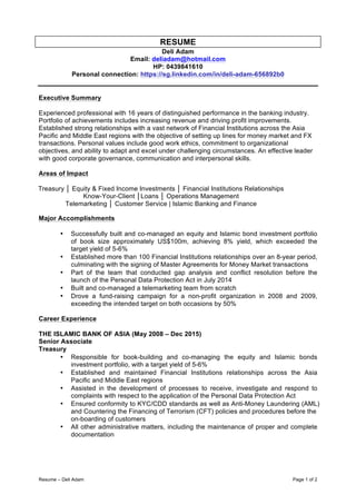 Resume – Deli Adam Page 1 of 2
RESUME
Deli Adam
Email: deliadam@hotmail.com
HP: 0439841610
Personal connection: https://sg.linkedin.com/in/deli-adam-656892b0
Executive Summary
Experienced professional with 16 years of distinguished performance in the banking industry.
Portfolio of achievements includes increasing revenue and driving profit improvements.
Established strong relationships with a vast network of Financial Institutions across the Asia
Pacific and Middle East regions with the objective of setting up lines for money market and FX
transactions. Personal values include good work ethics, commitment to organizational
objectives, and ability to adapt and excel under challenging circumstances. An effective leader
with good corporate governance, communication and interpersonal skills.
Areas of Impact
Treasury │ Equity & Fixed Income Investments │ Financial Institutions Relationships
Know-Your-Client │Loans │ Operations Management
Telemarketing │ Customer Service | Islamic Banking and Finance
Major Accomplishments
• Successfully built and co-managed an equity and Islamic bond investment portfolio
of book size approximately US$100m, achieving 8% yield, which exceeded the
target yield of 5-6%
• Established more than 100 Financial Institutions relationships over an 8-year period,
culminating with the signing of Master Agreements for Money Market transactions
• Part of the team that conducted gap analysis and conflict resolution before the
launch of the Personal Data Protection Act in July 2014
• Built and co-managed a telemarketing team from scratch
• Drove a fund-raising campaign for a non-profit organization in 2008 and 2009,
exceeding the intended target on both occasions by 50%
Career Experience
THE ISLAMIC BANK OF ASIA (May 2008 – Dec 2015)
Senior Associate
Treasury
• Responsible for book-building and co-managing the equity and Islamic bonds
investment portfolio, with a target yield of 5-6%
• Established and maintained Financial Institutions relationships across the Asia
Pacific and Middle East regions
• Assisted in the development of processes to receive, investigate and respond to
complaints with respect to the application of the Personal Data Protection Act
• Ensured conformity to KYC/CDD standards as well as Anti-Money Laundering (AML)
and Countering the Financing of Terrorism (CFT) policies and procedures before the
on-boarding of customers
• All other administrative matters, including the maintenance of proper and complete
documentation
 