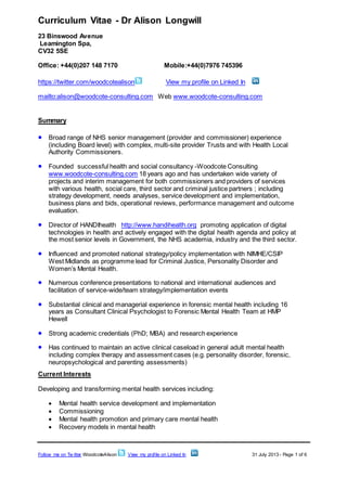 Curriculum Vitae - Dr Alison Longwill
23 Binswood Avenue
Leamington Spa,
CV32 5SE
Office: +44(0)207 148 7170 Mobile:+44(0)7976 745396
https://twitter.com/woodcotealison View my profile on Linked In
mailto:alison@woodcote-consulting.com Web www.woodcote-consulting.com
Follow me on Tw itter WoodcoteAlison View my profile on Linked In 31 July 2013 - Page 1 of 6
Summary
 Broad range of NHS senior management (provider and commissioner) experience
(including Board level) with complex, multi-site provider Trusts and with Health Local
Authority Commissioners.
 Founded successful health and social consultancy -Woodcote Consulting
www.woodcote-consulting.com 18 years ago and has undertaken wide variety of
projects and interim management for both commissioners and providers of services
with various health, social care, third sector and criminal justice partners ; including
strategy development, needs analyses, service development and implementation,
business plans and bids, operational reviews, performance management and outcome
evaluation.
 Director of HANDIhealth http://www.handihealth.org promoting application of digital
technologies in health and actively engaged with the digital health agenda and policy at
the most senior levels in Government, the NHS academia, industry and the third sector.
 Influenced and promoted national strategy/policy implementation with NIMHE/CSIP
West Midlands as programme lead for Criminal Justice, Personality Disorder and
Women’s Mental Health.
 Numerous conference presentations to national and international audiences and
facilitation of service-wide/team strategy/implementation events
 Substantial clinical and managerial experience in forensic mental health including 16
years as Consultant Clinical Psychologist to Forensic Mental Health Team at HMP
Hewell
 Strong academic credentials (PhD; MBA) and research experience
 Has continued to maintain an active clinical caseload in general adult mental health
including complex therapy and assessment cases (e.g. personality disorder, forensic,
neuropsychological and parenting assessments)
Current Interests
Developing and transforming mental health services including:
 Mental health service development and implementation
 Commissioning
 Mental health promotion and primary care mental health
 Recovery models in mental health
 