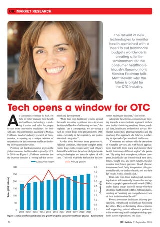 OTC bulletin 23 September 2016
OTC MARKET RESEARCH
20
Tech opens a window for OTC
The advent of new
technologies to monitor
health, combined with a
need to cut healthcare
budgets worldwide, is
creating a fertile
environment for the
consumer healthcare
industry. Euromonitor’s
Monica Feldman tells
Matt Stewart why the
future is bright for
the OTC industry.
A
s consumers continue to look for
help to better manage their health
and wellness, technology is mak-
ing it easier and safer for people
to use more innovative medicines for their
self-care. This convergence, according to Monica
Feldman, head of industry research at Euro-
monitor, is opening up a unique window of
opportunity for the consumer healthcare indus-
try to broaden its horizons.
Pointing out that Euromonitor expects the
global consumer health market to grow by 3.1%
in 2016 (see Figure 1), Feldman maintains that
the industry remains a “strong hub for invest-
ment and development”.
“More than ever, healthcare systems around
the world are under significant stress to lessen
the financial burden of delivering services,” she
explains. “As a consequence, we are seeing a
push to switch drugs from prescription to OTC
status, especially in the respiratory and gastro-
intestinal categories.”
As this trend becomes more pronounced,
Feldman continues, other more complex thera-
peutic drugs with proven safety and efficacy
data will benefit from the advent of digital moni-
toring technologies and enter the sphere of self-
care. “This will widen the horizon for the con-
sumer healthcare industry,” she insists.
Alongside these trends, consumers are mov-
ing towards a more holistic approach to their
own health – involving nutrition, fitness, medi-
cal data, healthcare professional advice, bio-
marker diagnostics, pharmacogenetics and life
coaching. This approach, she believes, is usher-
ing in a period of personalised healthcare.
“Consumers are smitten with the attractions
of wearable devices and web-based applica-
tions that help them track and monitor their
health from many different angles,” she points
out. “By using their smartphone, tablet or com-
puter, individuals can not only track their diets,
fitness, weight loss, and sleep patterns, but also
monitor their blood pressure, blood glucose,
testosterone level, body temperature, allergies,
mental health, ear and eye health, and see their
lab results with a simple click.”
Read-outs from these tracking and monitor-
ingdeviceswilleventuallyberecordedandup-
loadedtopeople’spersonal-healthrecords(PHRs)
and to digital spaces that will merge with their
electronic-healthrecords(EHRs),Feldmanclaims,
creating an “amazing and comprehensive view
of their individualised health”.
From a consumer healthcare industry per-
spective, eHealth and mHealth are becoming
key allies. They are bolstering clinical studies
and supporting patient adherence protocols,
while monitoring health and epidemiology pat-
terns across populations, she adds.
Consumer Health Annual growth
2011 2012 2013 2014 2015 2016 2017 2018 2019 2020 2021
Sales(US$billions)Sales(US$billions)
Growth(%)
300
250
200
150
100
50
0
4.5
4.0
3.5
3.0
2.5
2.0
1.5
1.0
0.5
0.0
Figure 1: Actual and forecasted sales and growth for global consumer healthcare (Source – Euromonitor)
 