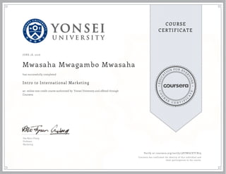 EDUCA
T
ION FOR EVE
R
YONE
CO
U
R
S
E
C E R T I F
I
C
A
TE
COURSE
CERTIFICATE
JUNE 18, 2016
Mwasaha Mwagambo Mwasaha
Intro to International Marketing
an online non-credit course authorized by Yonsei University and offered through
Coursera
has successfully completed
Dae Ryun Chang
Professor
Marketing
Verify at coursera.org/verify/3KVWGCETCR79
Coursera has confirmed the identity of this individual and
their participation in the course.
 