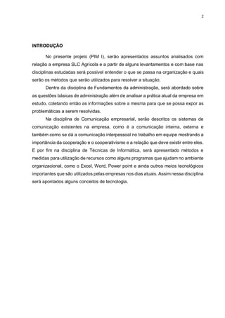 2
INTRODUÇÃO
No presente projeto (PIM I), serão apresentados assuntos analisados com
relação a empresa SLC Agrícola e a partir de alguns levantamentos e com base nas
disciplinas estudadas será possível entender o que se passa na organização e quais
serão os métodos que serão utilizados para resolver a situação.
Dentro da disciplina de Fundamentos da administração, será abordado sobre
as questões básicas de administração além de analisar a prática atual da empresa em
estudo, coletando então as informações sobre a mesma para que se possa expor as
problemáticas a serem resolvidas.
Na disciplina de Comunicação empresarial, serão descritos os sistemas de
comunicação existentes na empresa, como é a comunicação interna, externa e
também como se dá a comunicação interpessoal no trabalho em equipe mostrando a
importância da cooperação e o cooperativismo e a relação que deve existir entre eles.
E por fim na disciplina de Técnicas de Informática, será apresentado métodos e
medidas para utilização de recursos como alguns programas que ajudam no ambiente
organizacional, como o Excel, Word, Power point e ainda outros meios tecnológicos
importantes que são utilizados pelas empresas nos dias atuais. Assim nessa disciplina
será apontados alguns conceitos de tecnologia.
 