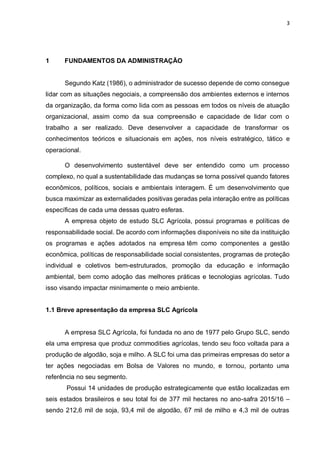 3
1 FUNDAMENTOS DA ADMINISTRAÇÃO
Segundo Katz (1986), o administrador de sucesso depende de como consegue
lidar com as situações negociais, a compreensão dos ambientes externos e internos
da organização, da forma como lida com as pessoas em todos os níveis de atuação
organizacional, assim como da sua compreensão e capacidade de lidar com o
trabalho a ser realizado. Deve desenvolver a capacidade de transformar os
conhecimentos teóricos e situacionais em ações, nos níveis estratégico, tático e
operacional.
O desenvolvimento sustentável deve ser entendido como um processo
complexo, no qual a sustentabilidade das mudanças se torna possível quando fatores
econômicos, políticos, sociais e ambientais interagem. É um desenvolvimento que
busca maximizar as externalidades positivas geradas pela interação entre as políticas
específicas de cada uma dessas quatro esferas.
A empresa objeto de estudo SLC Agrícola, possui programas e políticas de
responsabilidade social. De acordo com informações disponíveis no site da instituição
os programas e ações adotados na empresa têm como componentes a gestão
econômica, políticas de responsabilidade social consistentes, programas de proteção
individual e coletivos bem-estruturados, promoção da educação e informação
ambiental, bem como adoção das melhores práticas e tecnologias agrícolas. Tudo
isso visando impactar minimamente o meio ambiente.
1.1 Breve apresentação da empresa SLC Agrícola
A empresa SLC Agrícola, foi fundada no ano de 1977 pelo Grupo SLC, sendo
ela uma empresa que produz commodities agrícolas, tendo seu foco voltada para a
produção de algodão, soja e milho. A SLC foi uma das primeiras empresas do setor a
ter ações negociadas em Bolsa de Valores no mundo, e tornou, portanto uma
referência no seu segmento.
Possui 14 unidades de produção estrategicamente que estão localizadas em
seis estados brasileiros e seu total foi de 377 mil hectares no ano-safra 2015/16 –
sendo 212,6 mil de soja, 93,4 mil de algodão, 67 mil de milho e 4,3 mil de outras
 