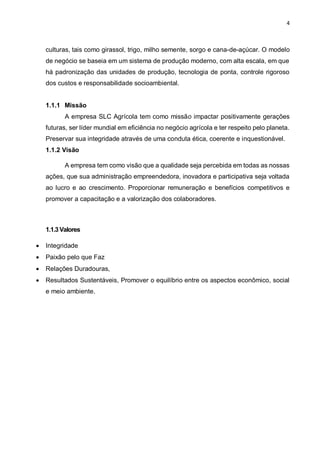 4
culturas, tais como girassol, trigo, milho semente, sorgo e cana-de-açúcar. O modelo
de negócio se baseia em um sistema de produção moderno, com alta escala, em que
há padronização das unidades de produção, tecnologia de ponta, controle rigoroso
dos custos e responsabilidade socioambiental.
1.1.1 Missão
A empresa SLC Agrícola tem como missão impactar positivamente gerações
futuras, ser líder mundial em eficiência no negócio agrícola e ter respeito pelo planeta.
Preservar sua integridade através de uma conduta ética, coerente e inquestionável.
1.1.2 Visão
A empresa tem como visão que a qualidade seja percebida em todas as nossas
ações, que sua administração empreendedora, inovadora e participativa seja voltada
ao lucro e ao crescimento. Proporcionar remuneração e benefícios competitivos e
promover a capacitação e a valorização dos colaboradores.
1.1.3Valores
 Integridade
 Paixão pelo que Faz
 Relações Duradouras,
 Resultados Sustentáveis, Promover o equilíbrio entre os aspectos econômico, social
e meio ambiente.
 