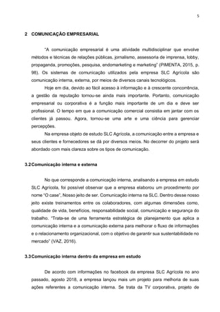 5
2 COMUNICAÇÃO EMPRESARIAL
“A comunicação empresarial é uma atividade multidisciplinar que envolve
métodos e técnicas de relações públicas, jornalismo, assessoria de imprensa, lobby,
propaganda, promoções, pesquisa, endomarketing e marketing” (PIMENTA, 2015, p.
98). Os sistemas de comunicação utilizados pela empresa SLC Agrícola são
comunicação interna, externa, por meios de diversos canais tecnológicos.
Hoje em dia, devido ao fácil acesso à informação e à crescente concorrência,
a gestão da reputação tornou-se ainda mais importante. Portanto, comunicação
empresarial ou corporativa é a função mais importante de um dia e deve ser
profissional. O tempo em que a comunicação comercial consistia em jantar com os
clientes já passou. Agora, tornou-se uma arte e uma ciência para gerenciar
percepções.
Na empresa objeto de estudo SLC Agrícola, a comunicação entre a empresa e
seus clientes e fornecedores se dá por diversos meios. No decorrer do projeto será
abordado com mais clareza sobre os tipos de comunicação.
3.2Comunicação interna e externa
No que corresponde a comunicação interna, analisando a empresa em estudo
SLC Agrícola, foi possível observar que a empresa elaborou um procedimento por
nome “O case”, Nosso jeito de ser. Comunicação interna na SLC. Dentro desse nosso
jeito existe treinamentos entre os colaboradores, com algumas dimensões como,
qualidade de vida, benefícios, responsabilidade social, comunicação e segurança do
trabalho. “Trata-se de uma ferramenta estratégica de planejamento que aplica a
comunicação interna e a comunicação externa para melhorar o fluxo de informações
e o relacionamento organizacional, com o objetivo de garantir sua sustentabilidade no
mercado” (VAZ, 2016).
3.3Comunicação interna dentro da empresa em estudo
De acordo com informações no facebook da empresa SLC Agrícola no ano
passado, agosto 2018, a empresa lançou mais um projeto para melhoria de suas
ações referentes a comunicação interna. Se trata da TV corporativa, projeto de
 