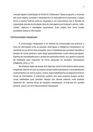 6
inclusão digital e implantação do Portal do Colaborador. Nesse programa, a empresa
tem como objetivo aumentar o desempenho e a motivação dos funcionários, e dessa
forma é preciso fazê-los sentir-se integrados e em consonância com a filosofia da
organização através da circulação clara de mensagens que inculquem valores, visão,
missão, objetivos e estratégias corporativas. Esse projeto teve como função
possibilitar acesso à informações.
3.4Comunicação interpessoal
A comunicação interpessoal é um método de comunicação que promove a
troca de informações entre as pessoas. Está ligada à inteligência interpessoal e se
manifesta na sua forma mais avançada, como a habilidade para perceber intenções e
desejos de outras pessoas e para reagir apropriadamente a partir dessa percepção.
Significa ter sensibilidade para o sentido de expressões faciais, voz, gestos e posturas
de habilidade para responder de forma adequada às situações interpessoais
(PIMENTA, 2015, p. 77).
Na empresa objeto de estudo SLC Agricola como foi dito anteriormente possui
programas internos em que sua equipe sempre estão participando e ecompartilhando
conhecimentos uns com os outros. Juntos, esses trabalhadores conseguem promover
trocas de informações. É importante portanto que essa empresa busque sempre
novas habilidades para perceber desejos das demais pessoas onde poderão
responder de maneira eficaz às situações interpessoais. A empresa em questão
portanto, possui um bom relacionamento interpessoal.
 