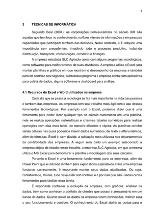 7
3 TÉCNICAS DE INFORMÁTICA
Segundo Beal (2004), as corporações bem-sucedidas no século XXI são
aquelas que tem foco no conhecimento, no fluxo intenso de informações e em pessoas
capacitadas que participem também das decisões. Neste contexto, a TI adquire uma
importância sem precedentes, invadindo todo o processo produtivo, incluindo
distribuição, transporte, comunicação, comércio e finanças.
A empresa estudada SLC Agrícola conta com alguns programas tecnológicos,
como softwares para melhoramento de suas atividades. A empresa utiliza o Excel para
montar planilhas e gráficos em que mostram o desempenho da empresa e também
para ter controle nos negócios, além desse programa a empresa conta com aplicativos
para coleta de dados, alguns softwares e dashboard para análise.
4.1 Recursos do Excel e Word utilizados na empresa
Cada dia que se passa a tecnologia se faz mais importante na vida das pessoas
e também das empresas. As empresas tem seu trabalho mais ágil com o uso dessas
ferramentas tecnológicas. Por exemplo com o Excel, podemos dizer que é uma
ferramenta para poder fazer qualquer tipo de cálculo matemático em uma planilha,
nele se realiza operações matemáticas e criam-se tabelas numéricas para realizar
operações com elas mais tarde, de maneira eficiente e rápida. As planilhas contêm
várias células nas quais podemos inserir dados numéricos, de texto e alfanuméricos,
além de fórmulas. Excel é, sem dúvida, a aplicação mais utilizada nos departamentos
de contabilidade das empresas. A seguir será dado um exemplo relacionado a
empresa objeto de estudo nesse trabalho, a empresa SLC Agrícola, em que a mesma
utiliza o MS Excel para demonstrar a planilha e modelagem dos seus cálculos:
Portanto o Excel é uma ferramenta fundamental para as empresas, além do
Power Point que é utilizado também para expor slides explicativos. Para uma empresa
funcionar corretamente, é importante manter seus dados atualizados. Ou seja,
contabilidade, faturas, tudo deve estar sob controle e é por isso que são usadas certas
ferramentas para facilitar essa tarefa.
É importante conhecer a evolução da empresa, com gráficos, analisar os
dados, bem como conhecer o portfólio de clientes que possui e armazená-lo em um
banco de dados. Quanto maior os dados da empresa forem conhecidos, melhor será
o seu funcionamento e controle. O conhecimento do Excel abrirá as portas para o
 