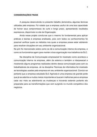 9
CONSIDERAÇÕES FINAIS
A pesquisa desenvolvida no presente trabalho demonstrou algumas técnicas
utilizadas pela empresa. Foi notado que a empresa usufrui de uma boa capacidade
de honrar seus compromissos de curto e longo prazo, apresentando resultados
expressivos, disponíveis no site da Organização.
Ainda nesse projeto conclui-se que o mesmo foi fundamental para aplicar
práticas e teorias à empresa analisada, pois com todos os conhecimentos foi
possível verificar quais os métodos nos quais a empresa possa estar adotando
para resolver situações em seu ambiente organizacional.
No pim foi mencionado sobre como se dá a comunicação interna da empresa, e
como os funcionários agem para manter a boa organização nos trabalhos da SLC.
Na disciplina de Comunicação empresarial foi mostrado como acontece a
comunicação interna na empresa, além da externa e também a interpessoal e
mostrando alguns programas realizados dentro dessa comunicação para com os
trabalhadores da empresa. Já na disciplina Técnicas de informática foi mostrado
as tecnologias usadas pela empresa em seu ambiente organizacional. Conclui-se
portanto que a empresa estudada SLC Agrícola é uma empresa de grande porte
que já se adentra a muitos meios importantes e buscam melhorias para a empresa
cada vez mais se adentrando as mudanças e inovando estando portanto ela
preparada para as transformações que vem surgindo no mundo competitivo dos
negócios.
 
