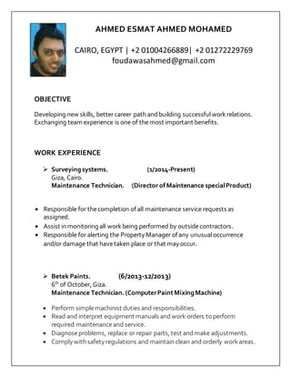 AHMED ESMAT AHMED MOHAMED
CAIRO, EGYPT | +2 01004266889| +2 01272229769
foudawasahmed@gmail.com
OBJECTIVE
Developing new skills, bettercareer path andbuilding successfulworkrelations.
Exchanging team experience is one of themost important benefits.
WORK EXPERIENCE
 Surveyingsystems. (1/2014-Present)
Giza, Cairo.
Maintenance Technician. (Director ofMaintenance specialProduct)
 Responsible for thecompletion of all maintenance service requests as
assigned.
 Assist in monitoring all workbeing performed by outsidecontractors.
 Responsible for alerting the Property Manager of any unusualoccurrence
and/or damage that havetaken place or that may occur.
 Betek Paints. (6/2013-12/2013)
6th
of October, Giza.
Maintenance Technician. (ComputerPaintMixingMachine)
 Perform simplemachinist duties and responsibilities.
 Read and interpret equipment manuals andwork orders toperform
required maintenanceand service.
 Diagnoseproblems, replace or repair parts, test andmake adjustments.
 Comply with safety regulations and maintain clean and orderly workareas.
 