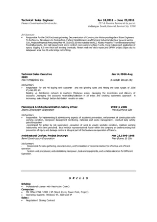 Technical Sales Engineer Jan 18,2011 – June 23,2011
Damex Construction Services Inc. 257-A Nuestra Senora de la paz st.
dadiangas South,General Santos City 9500
Job Summary
 Responsible for the 300 Factbase gathering, Documentation of Construction Waterproofing client From Engineers
To Architects, Developers to Contractors, Fishing Establishments and Canning Industrial plants of general santos
City ,Projects ProposalAmounting Php 49, 703,652.00 this includes the KCC Realty Property “Tunnel waterproofing”
Feedmill projects, Kcc mall department store comfort room waterproofing 2 units, Coca Cola project application of
epoxy topping 6.0 mm thick self leveling chemicals; fitmart mall roof deck repair;and DPWH project Digos city to
kidapawan area the 28 units bridge retrofitting.
Technical Sales Executive Jan 14,2008-Aug
2009
HILTI Philippines Inc. R.Castillo Davao city
Job Summary
 Responsible for the 48 buying new customer and the growing sales and hitting the sales target of 2008
P3,496,830.40
Building up distribution network in southern Mindanao areas; managing the inventories and dilevery of
accounts ,managing the accounts receivables/collection in all areas and creating systematic approach in
increasing sales though better distribution results on sales
Planning & Architectural Drafter, Safety officer 1998 to 2006
Jejors Construcion Corporation Pres.Quirino st Cdo
Job Summary
 Responsible for implementing & administering aspects of accidents prevention, enforcement of construction safe
working condition, manpower &equipment monitoring, materials and waste management , conduct daily safety
patrol inspection
,recommend for action by job supervision ,cessation of work in unsafe worksite condition, maintain working
relationship with client personell, local medical representative& foster within the company an understanding that
prevention of injury and damage control is integral part of the business on operation efficiency.
Architectural Drafter, Project Incharge Mar 25,1996-1998
Bevel Construction Corporation Pres Quirno St Cdo
Job Summary
. Responsible for data gathering, documentation, and formulation of recommendation for effective and efficient
operation
System and procedures; and establishing manpower ,tools and equipments, and vehicles allocation for Different
Operation.
S K I L L S
Driving:
 Professional License with Restriction Code 3
Computer:
 MS Office 1998 / 2000 / XP (Word, Excel, Power Point, Project)
 Operating Systems: Windows 97, 2000 and XP
Sales :
 Negotiation/ Closing Contract
 