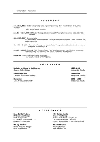  Communication / Presentation
S E M I N A R S
Jan. 18-21, 2011: DAMEX waterproofing sales engineering seminars; 257 A nuestra Senora de la paz st.
Dadiangas
south General Santos City 9500
Jan. 21 – Feb 21,2009: HILTI Basic Training Sales Seminars;2326 Pasong Tamo Extension 1231 Makati City ;
Philippines.
Oct. 08-09, 2007: Career workshop
LDS Employment Resources Services Unit 88,8th
floor Landco corporate Center, J.P. Laurel Ave.,
Bajada Davao City.
March 09 -10, 1997: Construction Planning and Module (Project Managers Series) Construction Manpower and
Development Foundation (JICA)
Dec. 09-14, 1996: Enhancing Public Relation through Public speaking; Structure in architecture; architecture,
Yesterday, Today and tomorrow, UAP- United Architects of the Philippines.
August 08, 1992: Architectures Future Perspective
UAP-United Architects of the Philippines.
E D U C A T I O N
Bachelor of Science in Architecture 1989-1998
Cagayan De Oro College Cagayan De Oro City
Secondary School 1986-1989
Cathedral School of Technology Cagayan De Oro City
Elementary 1979 – 1986
Liceo De Cagayan University Cagayan de Oro city
R E F E R E N C E S
Engr. Carlito Pastores Mr. Michael Semilla
Mindanao Sales Manager Deputy Yard Manager
HILTI Philippines Inc. Delbros Waterfront Leasing Co. Inc.
R. Castillo St. Agdao Davao City St. Joseph Road Sasa, Davao City
Cel #+63 (932)-888-1433 Contact # (082) 234-9177, Cel #0917-826-1948
Ms. Joji Katalbas Mr. Ariel Aquino
Human Resource Manager Country Manager
HILTI Philippines Inc Ofic Phillipines, Inc
 