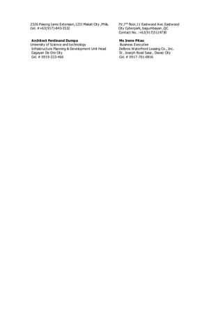 2326 Pasong tamo Extension,1231 Makati City ,Phils. 7V,7th
floor,11 Eastwood Ave. Eastwood
Cel. #+63(917)-843-3532 City Cyberpark, bagumbayan ,QC
Contact No. :+63(917)5114730
Architect Ferdinand Dumpa Ms Irene Pitao
University of Science and technology Business Executive
Infrastructure Planning & Development Unit Head Delbros Waterfront Leasing Co., Inc.
Cagayan De Oro City St . Joseph Road Sasa , Davao City
Cel. # 0919-333-466 Cel. # 0917-701-0816
 