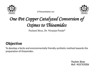 One Pot Copper Catalyzed Conversion of
Oximes to Thioamides
Paulami Bose, Dr. Niranjan Panda*
Objective
To develop a facile and environmentally friendly synthetic method towards the
preparation of thioamides.
Paulami Bose
Roll. 412CY2006
A Presentation on:
 
