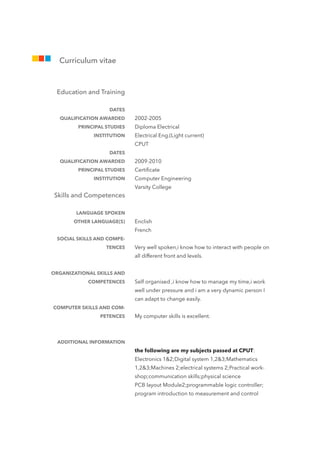 2002-2005
Diploma Electrical
Electrical Eng.(Light current)
CPUT
2009-2010
Certiﬁcate
Computer Engineering
Varsity College
Enclish
French
Very well spoken,i know how to interact with people on
all different front and levels.
Self organised ,i know how to manage my time,i work
well under pressure and i am a very dynamic person I
can adapt to change easily.
My computer skills is excellent.
the following are my subjects passed at CPUT:
Electronics 1&2;Digital system 1,2&3;Mathematics
1,2&3;Machines 2;electrical systems 2;Practical work-
shop;communication skills;physical science 
PCB layout Module2;programmable logic controller;
program introduction to measurement and control
Education and Training
DATES
QUALIFICATION AWARDED
PRINCIPAL STUDIES
INSTITUTION
DATES
QUALIFICATION AWARDED
PRINCIPAL STUDIES
INSTITUTION
Skills and Competences
LANGUAGE SPOKEN
OTHER LANGUAGE(S)
SOCIAL SKILLS AND COMPE-
TENCES
ORGANIZATIONAL SKILLS AND
COMPETENCES
COMPUTER SKILLS AND COM-
PETENCES
ADDITIONAL INFORMATION
Curriculum vitae
 