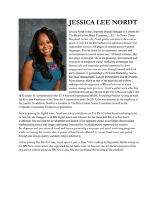 JESSICA LEE NORDT
Jessica Nordt is the Corporate Digital Manager of Content for
The Ritz-Carlton Hotel Company, L.L.C. in Chevy Chase,
Maryland. In her role, Nordt guides and directs the creative
point of view for the Ritzcarlton.com editorial calendar and
responsible for over 30k pages of content across 9 global
languages. This includes the development, curation and
orchestration of content across over 100 hotel websites. She
also plays an integral role in the planning, development and
execution of integrated digital marketing campaigns that
feature rich and immersive content optimized to drive
engagement and increase revenue through owned and third
party channels in partnership with Brand Marketing, Social,
Revenue Management, Luxury Partnerships and SEO teams.
Most recently, she was part of the team the led website
redesign and the migration of Ritzcarlton.com to a new
content management platform. Nordt’s stellar work ethic has
contributed to her acceptance in the 2016 Phocuswright Class
of 35 under 35, nomination for the 2014 Marriott International BMSC Marketing Pioneer Award, as well
the Five Star Employee of the Year for 3 consecutive years. In 2013, she was honored as the employee of
the quarter. In addition, Nordt is a member of The Ritz-Carlton Social Committee as well as the
Corporate Community Footprints organization.
Prior to joining the digital team, Nordt was a key contributor on The Ritz-Carlton brand marketing team.
In this role she managed over 10k digital assets and releases for the brand and Ritz-Carlton hotels
worldwide. She also led the development and launch of an upgraded digital asset library that included
implementing search and image optimizing functionality. In addition, she supported the creative
development and execution of brand and luxury partnership campaigns and email marketing programs
while overseeing the creative development of hotel level collateral to ensure brand voice was pulled
through and design quality standards where adhered to.
Before joining The Ritz-Carlton, Nordt spent a year in New York working at Haymarket Media sitting on
the DM News team where she supported the Ad Sales team. In this role, she led the development of the
new career website portal on DMNews.com. She also facilitated the training of the platform.
 