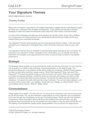 Your Signature Themes
SURVEY COMPLETION DATE: 09-01-2015
Timothy Fowler
Many years of research conducted by The Gallup Organization suggest that the most effective people
are those who understand their strengths and behaviors. These people are best able to develop
strategies to meet and exceed the demands of their daily lives, their careers, and their families.
A review of the knowledge and skills you have acquired can provide a basic sense of your abilities,
but an awareness and understanding of your natural talents will provide true insight into the core
reasons behind your consistent successes.
Your Signature Themes report presents your five most dominant themes of talent, in the rank order
revealed by your responses to StrengthsFinder. Of the 34 themes measured, these are your "top
five."
Your Signature Themes are very important in maximizing the talents that lead to your successes. By
focusing on your Signature Themes, separately and in combination, you can identify your talents,
build them into strengths, and enjoy personal and career success through consistent, near-perfect
performance.
Strategic
The Strategic theme enables you to sort through the clutter and find the best route. It is not a skill that
can be taught. It is a distinct way of thinking, a special perspective on the world at large. This
perspective allows you to see patterns where others simply see complexity. Mindful of these patterns,
you play out alternative scenarios, always asking, “What if this happened? Okay, well what if this
happened?” This recurring question helps you see around the next corner. There you can evaluate
accurately the potential obstacles. Guided by where you see each path leading, you start to make
selections. You discard the paths that lead nowhere. You discard the paths that lead straight into
resistance. You discard the paths that lead into a fog of confusion. You cull and make selections until
you arrive at the chosen path—your strategy. Armed with your strategy, you strike forward. This is
your Strategic theme at work: “What if?” Select. Strike.
Connectedness
Things happen for a reason. You are sure of it. You are sure of it because in your soul you know that
we are all connected. Yes, we are individuals, responsible for our own judgments and in possession
of our own free will, but nonetheless we are part of something larger. Some may call it the collective
unconscious. Others may label it spirit or life force. But whatever your word of choice, you gain
confidence from knowing that we are not isolated from one another or from the earth and the life on it.
This feeling of Connectedness implies certain responsibilities. If we are all part of a larger picture,
753610272 (Timothy Fowler)
© 2000, 2006-2012 Gallup, Inc. All rights reserved.
1
 
