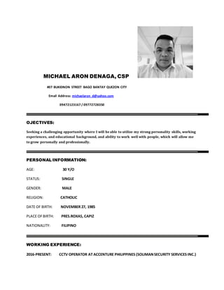 MICHAEL ARON DENAGA, CSP
#07 BUKIDNON STREET BAGO BANTAY QUEZON CITY
Email Address: michaelaron_d@yahoo.com
09472123167 / 09772728350
OJECTIVES:
Seeking a challenging opportunity where I will be able to utilize my strong personality skills, working
experiences, and educational background, and ability to work well with people, which will allow me
to grow personally and professionally.
PERSONAL INFORMATION:
AGE: 30 Y/O
STATUS: SINGLE
GENDER: MALE
RELIGION: CATHOLIC
DATE OF BIRTH: NOVEMBER 27, 1985
PLACE OFBIRTH: PRES.ROXAS, CAPIZ
NATIONALITY: FILIPINO
WORKING EXPERIENCE:
2016-PRESENT: CCTV OPERATOR AT ACCENTURE PHILIPPINES (SOLIMANSECURITY SERVICES INC.)
 