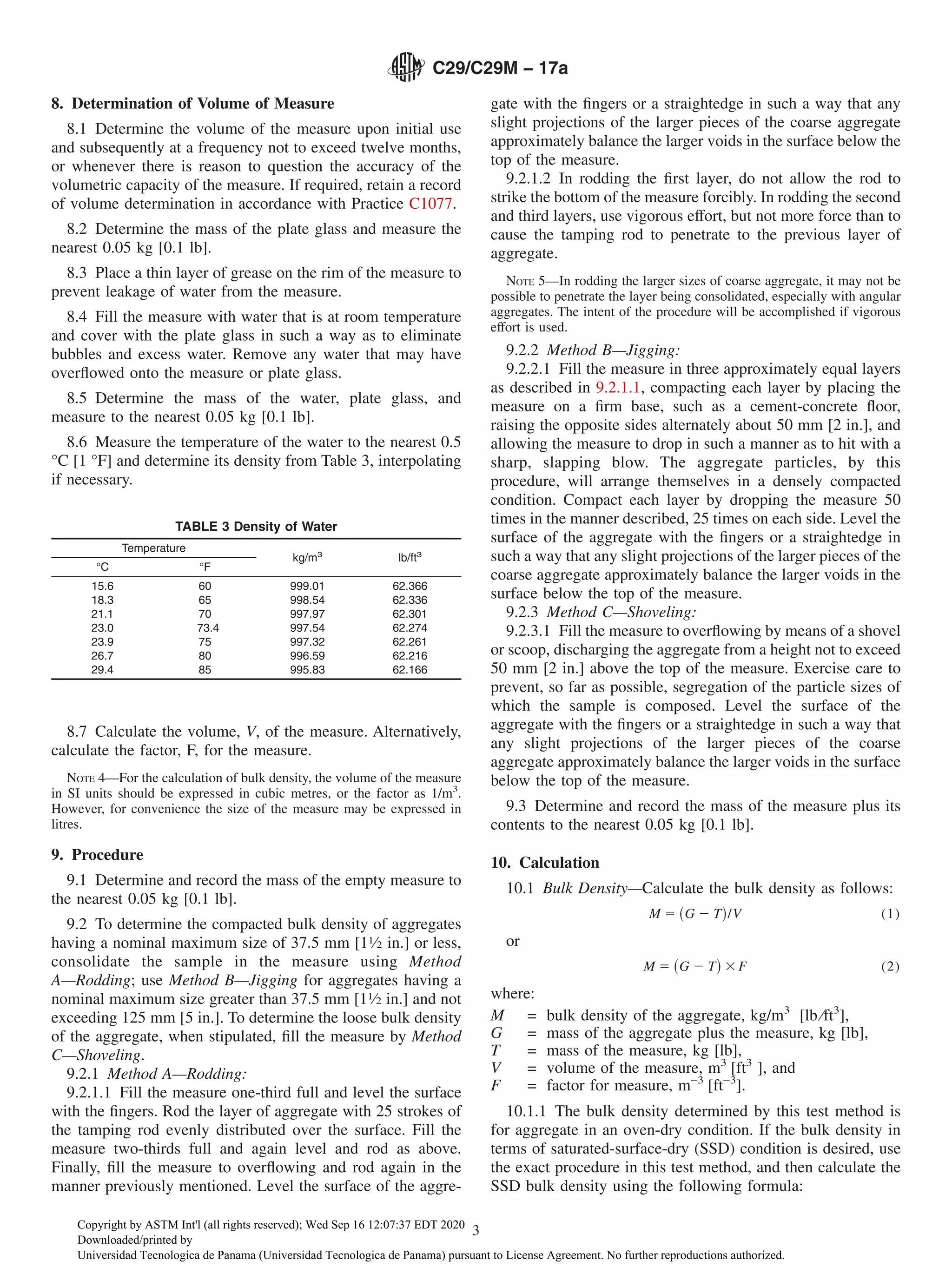8. Determination of Volume of Measure
8.1 Determine the volume of the measure upon initial use
and subsequently at a frequency not to exceed twelve months,
or whenever there is reason to question the accuracy of the
volumetric capacity of the measure. If required, retain a record
of volume determination in accordance with Practice C1077.
8.2 Determine the mass of the plate glass and measure the
nearest 0.05 kg [0.1 lb].
8.3 Place a thin layer of grease on the rim of the measure to
prevent leakage of water from the measure.
8.4 Fill the measure with water that is at room temperature
and cover with the plate glass in such a way as to eliminate
bubbles and excess water. Remove any water that may have
overflowed onto the measure or plate glass.
8.5 Determine the mass of the water, plate glass, and
measure to the nearest 0.05 kg [0.1 lb].
8.6 Measure the temperature of the water to the nearest 0.5
°C [1 °F] and determine its density from Table 3, interpolating
if necessary.
8.7 Calculate the volume, V, of the measure. Alternatively,
calculate the factor, F, for the measure.
NOTE 4—For the calculation of bulk density, the volume of the measure
in SI units should be expressed in cubic metres, or the factor as 1/m3
.
However, for convenience the size of the measure may be expressed in
litres.
9. Procedure
9.1 Determine and record the mass of the empty measure to
the nearest 0.05 kg [0.1 lb].
9.2 To determine the compacted bulk density of aggregates
having a nominal maximum size of 37.5 mm [11⁄2 in.] or less,
consolidate the sample in the measure using Method
A—Rodding; use Method B—Jigging for aggregates having a
nominal maximum size greater than 37.5 mm [11⁄2 in.] and not
exceeding 125 mm [5 in.]. To determine the loose bulk density
of the aggregate, when stipulated, fill the measure by Method
C—Shoveling.
9.2.1 Method A—Rodding:
9.2.1.1 Fill the measure one-third full and level the surface
with the fingers. Rod the layer of aggregate with 25 strokes of
the tamping rod evenly distributed over the surface. Fill the
measure two-thirds full and again level and rod as above.
Finally, fill the measure to overflowing and rod again in the
manner previously mentioned. Level the surface of the aggre-
gate with the fingers or a straightedge in such a way that any
slight projections of the larger pieces of the coarse aggregate
approximately balance the larger voids in the surface below the
top of the measure.
9.2.1.2 In rodding the first layer, do not allow the rod to
strike the bottom of the measure forcibly. In rodding the second
and third layers, use vigorous effort, but not more force than to
cause the tamping rod to penetrate to the previous layer of
aggregate.
NOTE 5—In rodding the larger sizes of coarse aggregate, it may not be
possible to penetrate the layer being consolidated, especially with angular
aggregates. The intent of the procedure will be accomplished if vigorous
effort is used.
9.2.2 Method B—Jigging:
9.2.2.1 Fill the measure in three approximately equal layers
as described in 9.2.1.1, compacting each layer by placing the
measure on a firm base, such as a cement-concrete floor,
raising the opposite sides alternately about 50 mm [2 in.], and
allowing the measure to drop in such a manner as to hit with a
sharp, slapping blow. The aggregate particles, by this
procedure, will arrange themselves in a densely compacted
condition. Compact each layer by dropping the measure 50
times in the manner described, 25 times on each side. Level the
surface of the aggregate with the fingers or a straightedge in
such a way that any slight projections of the larger pieces of the
coarse aggregate approximately balance the larger voids in the
surface below the top of the measure.
9.2.3 Method C—Shoveling:
9.2.3.1 Fill the measure to overflowing by means of a shovel
or scoop, discharging the aggregate from a height not to exceed
50 mm [2 in.] above the top of the measure. Exercise care to
prevent, so far as possible, segregation of the particle sizes of
which the sample is composed. Level the surface of the
aggregate with the fingers or a straightedge in such a way that
any slight projections of the larger pieces of the coarse
aggregate approximately balance the larger voids in the surface
below the top of the measure.
9.3 Determine and record the mass of the measure plus its
contents to the nearest 0.05 kg [0.1 lb].
10. Calculation
10.1 Bulk Density—Calculate the bulk density as follows:
M 5 ~G 2 T!/V (1)
or
M 5 ~G 2 T! 3F (2)
where:
M = bulk density of the aggregate, kg/m3
[lb ⁄ft3
],
G = mass of the aggregate plus the measure, kg [lb],
T = mass of the measure, kg [lb],
V = volume of the measure, m3
[ft3
], and
F = factor for measure, m−3
[ft−3
].
10.1.1 The bulk density determined by this test method is
for aggregate in an oven-dry condition. If the bulk density in
terms of saturated-surface-dry (SSD) condition is desired, use
the exact procedure in this test method, and then calculate the
SSD bulk density using the following formula:
TABLE 3 Density of Water
Temperature
kg/m3
lb/ft3
°C °F
15.6 60 999.01 62.366
18.3 65 998.54 62.336
21.1 70 997.97 62.301
23.0 73.4 997.54 62.274
23.9 75 997.32 62.261
26.7 80 996.59 62.216
29.4 85 995.83 62.166
C29/C29M − 17a
3
Copyright by ASTM Int'l (all rights reserved); Wed Sep 16 12:07:37 EDT 2020
Downloaded/printed by
Universidad Tecnologica de Panama (Universidad Tecnologica de Panama) pursuant to License Agreement. No further reproductions authorized.
 