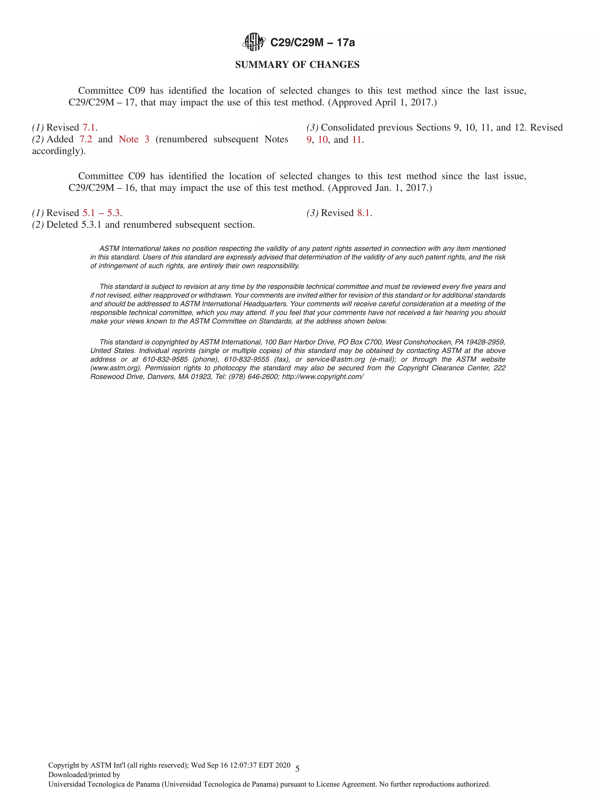 SUMMARY OF CHANGES
Committee C09 has identified the location of selected changes to this test method since the last issue,
C29/C29M – 17, that may impact the use of this test method. (Approved April 1, 2017.)
(1) Revised 7.1.
(2) Added 7.2 and Note 3 (renumbered subsequent Notes
accordingly).
(3) Consolidated previous Sections 9, 10, 11, and 12. Revised
9, 10, and 11.
Committee C09 has identified the location of selected changes to this test method since the last issue,
C29/C29M – 16, that may impact the use of this test method. (Approved Jan. 1, 2017.)
(1) Revised 5.1 – 5.3.
(2) Deleted 5.3.1 and renumbered subsequent section.
(3) Revised 8.1.
ASTM International takes no position respecting the validity of any patent rights asserted in connection with any item mentioned
in this standard. Users of this standard are expressly advised that determination of the validity of any such patent rights, and the risk
of infringement of such rights, are entirely their own responsibility.
This standard is subject to revision at any time by the responsible technical committee and must be reviewed every five years and
if not revised, either reapproved or withdrawn. Your comments are invited either for revision of this standard or for additional standards
and should be addressed to ASTM International Headquarters. Your comments will receive careful consideration at a meeting of the
responsible technical committee, which you may attend. If you feel that your comments have not received a fair hearing you should
make your views known to the ASTM Committee on Standards, at the address shown below.
This standard is copyrighted by ASTM International, 100 Barr Harbor Drive, PO Box C700, West Conshohocken, PA 19428-2959,
United States. Individual reprints (single or multiple copies) of this standard may be obtained by contacting ASTM at the above
address or at 610-832-9585 (phone), 610-832-9555 (fax), or service@astm.org (e-mail); or through the ASTM website
(www.astm.org). Permission rights to photocopy the standard may also be secured from the Copyright Clearance Center, 222
Rosewood Drive, Danvers, MA 01923, Tel: (978) 646-2600; http://www.copyright.com/
C29/C29M − 17a
5
Copyright by ASTM Int'l (all rights reserved); Wed Sep 16 12:07:37 EDT 2020
Downloaded/printed by
Universidad Tecnologica de Panama (Universidad Tecnologica de Panama) pursuant to License Agreement. No further reproductions authorized.
 