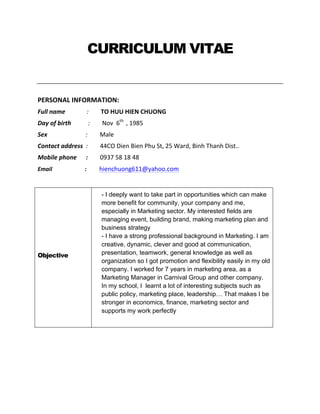 CURRICULUM VITAE
PERSONAL	
  INFORMATION:	
  
Full	
  name	
  	
  	
  	
  	
  	
  	
  	
  	
  	
  	
  	
  	
  	
  :	
  	
  	
  	
  	
  	
  	
  	
  TO	
  HUU	
  HIEN	
  CHUONG	
  
Day	
  of	
  birth	
  	
  	
  	
  	
  	
  	
  	
  	
  	
  	
  :	
  	
  	
  	
  	
  	
  	
  	
  Nov	
  	
  6th	
  
	
  ,	
  1985	
  
Sex	
  	
  	
  	
  	
  	
  	
  	
  	
  	
  	
  	
  	
  	
  	
  	
  	
  	
  	
  	
  	
  	
  	
  	
  	
  :	
  	
  	
  	
  	
  	
  	
  	
  Male	
  
Contact	
  address	
  	
  :	
  	
  	
  	
  	
  	
  	
  	
  44CO	
  Dien	
  Bien	
  Phu	
  St,	
  25	
  Ward,	
  Binh	
  Thanh	
  Dist..	
  
Mobile	
  phone	
  	
  	
  	
  	
  	
  :	
  	
  	
  	
  	
  	
  	
  	
  0937	
  58	
  18	
  48	
  
Email	
  	
  	
  	
  	
  	
  	
  	
  	
  	
  	
  	
  	
  	
  	
  	
  	
  	
  	
  	
  	
  	
  	
  :	
  	
  	
  	
  	
  	
  	
  	
  	
  hienchuong611@yahoo.com	
  	
  	
  	
  	
  	
  	
  	
  	
  
	
  
Objective
- I deeply want to take part in opportunities which can make
more benefit for community, your company and me,
especially in Marketing sector. My interested fields are
managing event, building brand, making marketing plan and
business strategy
- I have a strong professional background in Marketing. I am
creative, dynamic, clever and good at communication,
presentation, teamwork, general knowledge as well as
organization so I got promotion and flexibility easily in my old
company. I worked for 7 years in marketing area, as a
Marketing Manager in Carnival Group and other company.
In my school, I learnt a lot of interesting subjects such as
public policy, marketing place, leadership… That makes I be
stronger in economics, finance, marketing sector and
supports my work perfectly
	
  
 
