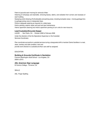 Patrol of grounds each morning for removal of litter.
Cleaning of entryways and stairwells, removing leaves, debris, and cobwebs from corners and recesses of
each building.
Sweeping and/or blowing off all sidewalks and parking areas, including dumpster areas—moving garbage bins
to garbage pickup area on designated days.
Perform adequate watering as required on a daily basis.
Extrior painting, exterior repair and pool and spa maintenance.
Interior apartment cleaning and interior apartment painting to turn units for new move-ins.
Lead Custodian/Grounds Keeper
LAUSD - San Pedro, CA - October 2006 to February 2008
Under the direction of the the Operations Supervisor or the Custodial
Services Coordinator.
Plan coordinate and perform custodial services during a designated shift to maintain District facilities in a neat,
clean, sanitary and safe condition; train and
provide work direction to custodial and floor care staff as assigned.
EDUCATION
Building & Grounds Certificate in Sanitation
Fremont Washington Adult School - Los Angeles, CA
2006 to 2015
ASL American Sign Language
El Camino College - Torrance, CA
SKILLS
ASL. Finger Spelling
 