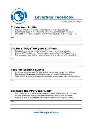 Leverage Facebook
                                                                © 2009, Patrick Schwerdtfeger




Create Your Profile
□       Sign up, fill out your profile and configure your privacy settings.
□       Search for groups in your field and join a few, perhaps start your own.
□       Integrate your Facebook profile with Twitter, YouTube and your blog feed.

Notes




Create a “Page” for your Business
□       Facebook pages are powerful enough to use as a primary website.
□       Instead of “friends”, your Facebook page accumulates “fans” (audience).
□       The discussion board allows you and your fans to interact with each other.

Notes




Post Fun Exciting Events
□       When someone signs up for your event, their friend network is notified.
□       Post events that anyone would want to go to, just to build exposure.
□       Take photos at the event, tag attendees and upload to an event photo album.

Notes




Leverage the PPC Opportunity
□       You can target your audience with demographic and geographic precision.
□       Include a branded image that inspires curiosity within your audience.
□       Point your ads to a Facebook Page and the cost is automatically lower.

Notes




                              www.WebifyBook.com
 