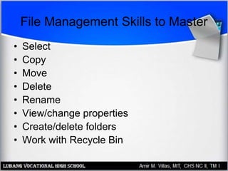 File Management Skills to Master
• Select
• Copy
• Move
• Delete
• Rename
• View/change properties
• Create/delete folders
• Work with Recycle Bin
 