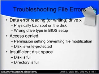 Troubleshooting File Errors
• Data error reading (or writing) drive x
– Physically bad spot on the disk
– Wrong drive type in BIOS setup
• Access denied
– Permission setting preventing file modification
– Disk is write-protected
• Insufficient disk space
– Disk is full
– Directory is full
 