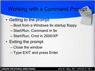 Working with a Command Prompt
• Getting to the prompt:
– Boot from a Windows 9x startup floppy
– Start/Run, Command in 9x
– Start/Run, Cmd in 2000/XP
• Exiting the prompt
– Close the window
– Type EXIT and press Enter
 
