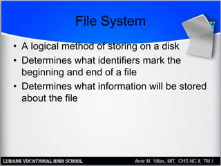 File System
• A logical method of storing on a disk
• Determines what identifiers mark the
beginning and end of a file
• Determines what information will be stored
about the file
 