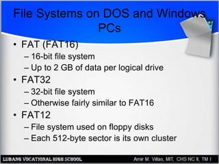 File Systems on DOS and Windows
PCs
• FAT (FAT16)
– 16-bit file system
– Up to 2 GB of data per logical drive
• FAT32
– 32-bit file system
– Otherwise fairly similar to FAT16
• FAT12
– File system used on floppy disks
– Each 512-byte sector is its own cluster
 