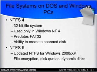 File Systems on DOS and Windows
PCs
• NTFS 4
– 32-bit file system
– Used only in Windows NT 4
– Predates FAT32
– Ability to create a spanned disk
• NTFS 5
– Updated NTFS for Windows 2000/XP
– File encryption, disk quotas, dynamic disks
 