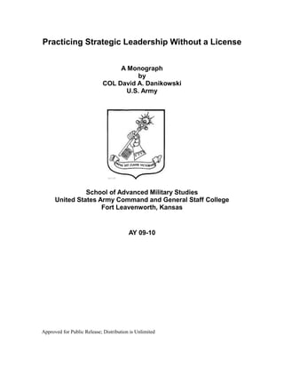 Approved for Public Release; Distribution is Unlimited
Practicing Strategic Leadership Without a License
A Monograph
by
COL David A. Danikowski
U.S. Army
School of Advanced Military Studies
United States Army Command and General Staff College
Fort Leavenworth, Kansas
AY 09-10
 