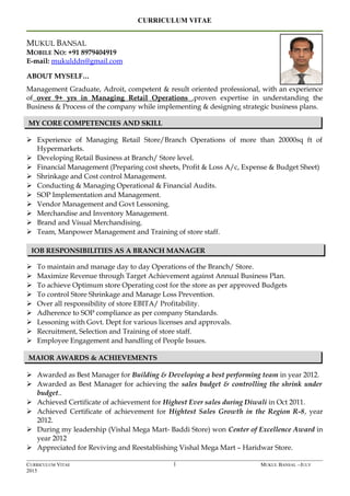 CURRICULUM VITAE
MUKUL BANSAL
MOBILE NO: +91 8979404919
E-mail: mukulddn@gmail.com
ABOUT MYSELF…
Management Graduate, Adroit, competent & result oriented professional, with an experience
of over 9+ yrs in Managing Retail Operations ,proven expertise in understanding the
Business & Process of the company while implementing & designing strategic business plans.
 Experience of Managing Retail Store/Branch Operations of more than 20000sq ft of
Hypermarkets.
 Developing Retail Business at Branch/ Store level.
 Financial Management (Preparing cost sheets, Profit & Loss A/c, Expense & Budget Sheet)
 Shrinkage and Cost control Management.
 Conducting & Managing Operational & Financial Audits.
 SOP Implementation and Management.
 Vendor Management and Govt Lessoning.
 Merchandise and Inventory Management.
 Brand and Visual Merchandising.
 Team, Manpower Management and Training of store staff.
 To maintain and manage day to day Operations of the Branch/ Store.
 Maximize Revenue through Target Achievement against Annual Business Plan.
 To achieve Optimum store Operating cost for the store as per approved Budgets
 To control Store Shrinkage and Manage Loss Prevention.
 Over all responsibility of store EBITA/ Profitability.
 Adherence to SOP compliance as per company Standards.
 Lessoning with Govt. Dept for various licenses and approvals.
 Recruitment, Selection and Training of store staff.
 Employee Engagement and handling of People Issues.
 Awarded as Best Manager for Building & Developing a best performing team in year 2012.
 Awarded as Best Manager for achieving the sales budget & controlling the shrink under
budget..
 Achieved Certificate of achievement for Highest Ever sales during Diwali in Oct 2011.
 Achieved Certificate of achievement for Hightest Sales Growth in the Region R-8, year
2012.
 During my leadership (Vishal Mega Mart- Baddi Store) won Center of Excellence Award in
year 2012
 Appreciated for Reviving and Reestablishing Vishal Mega Mart – Haridwar Store.
CURRICULUM VITAE MUKUL BANSAL –JULY
2015
1
MY CORE COMPETENCIES AND SKILL
MAJOR AWARDS & ACHIEVEMENTS
JOB RESPONSIBILITIES AS A BRANCH MANAGER
 