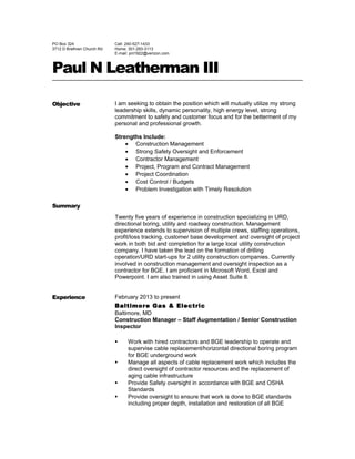 PO Box 324
3712 D Brethren Church Rd
Cell: 240-527-1433
Home: 301-293-3113
E-mail: pnl1922@verizon.com
Paul N Leatherman III
Objective
Summary
I am seeking to obtain the position which will mutually utilize my strong
leadership skills, dynamic personality, high energy level, strong
commitment to safety and customer focus and for the betterment of my
personal and professional growth.
Strengths Include:
• Construction Management
• Strong Safety Oversight and Enforcement
• Contractor Management
• Project, Program and Contract Management
• Project Coordination
• Cost Control / Budgets
• Problem Investigation with Timely Resolution
Twenty five years of experience in construction specializing in URD,
directional boring, utility and roadway construction. Management
experience extends to supervision of multiple crews, staffing operations,
profit/loss tracking, customer base development and oversight of project
work in both bid and completion for a large local utility construction
company. I have taken the lead on the formation of drilling
operation/URD start-ups for 2 utility construction companies. Currently
involved in construction management and oversight inspection as a
contractor for BGE. I am proficient in Microsoft Word, Excel and
Powerpoint. I am also trained in using Asset Suite 8.
Experience February 2013 to present
Baltimore Gas & Electric
Baltimore, MD
Construction Manager – Staff Augmentation / Senior Construction
Inspector
 Work with hired contractors and BGE leadership to operate and
supervise cable replacement/horizontal directional boring program
for BGE underground work
 Manage all aspects of cable replacement work which includes the
direct oversight of contractor resources and the replacement of
aging cable infrastructure
 Provide Safety oversight in accordance with BGE and OSHA
Standards
 Provide oversight to ensure that work is done to BGE standards
including proper depth, installation and restoration of all BGE
 