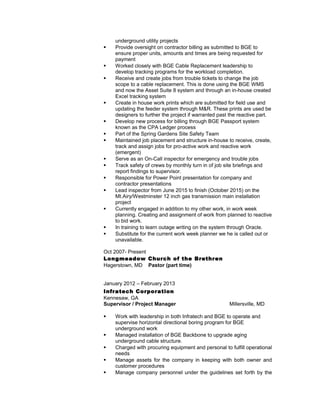 underground utility projects
 Provide oversight on contractor billing as submitted to BGE to
ensure proper units, amounts and times are being requested for
payment
 Worked closely with BGE Cable Replacement leadership to
develop tracking programs for the workload completion.
 Receive and create jobs from trouble tickets to change the job
scope to a cable replacement. This is done using the BGE WMS
and now the Asset Suite 8 system and through an in-house created
Excel tracking system
 Create in house work prints which are submitted for field use and
updating the feeder system through M&R. These prints are used be
designers to further the project if warranted past the reactive part.
 Develop new process for billing through BGE Passport system
known as the CPA Ledger process
 Part of the Spring Gardens Site Safety Team
 Maintained job placement and structure in-house to receive, create,
track and assign jobs for pro-active work and reactive work
(emergent)
 Serve as an On-Call inspector for emergency and trouble jobs
 Track safety of crews by monthly turn in of job site briefings and
report findings to supervisor.
 Responsible for Power Point presentation for company and
contractor presentations
 Lead inspector from June 2015 to finish (October 2015) on the
Mt.Airy/Westminster 12 inch gas transmission main installation
project
 Currently engaged in addition to my other work, in work week
planning. Creating and assignment of work from planned to reactive
to bid work.
 In training to learn outage writing on the system through Oracle.
 Substitute for the current work week planner we he is called out or
unavailable.
Oct 2007- Present
Longmeadow Church of the Brethren
Hagerstown, MD Pastor (part time)
January 2012 – February 2013
Infratech Corporation
Kennesaw, GA
Supervisor / Project Manager Millersville, MD
 Work with leadership in both Infratech and BGE to operate and
supervise horizontal directional boring program for BGE
underground work
 Managed installation of BGE Backbone to upgrade aging
underground cable structure.
 Charged with procuring equipment and personal to fulfill operational
needs
 Manage assets for the company in keeping with both owner and
customer procedures
 Manage company personnel under the guidelines set forth by the
 