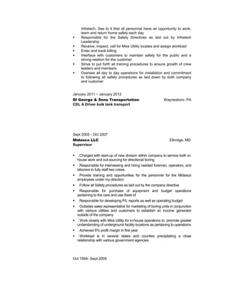 Infratech. See to it that all personnel have an opportunity to work,
learn and return home safely each day
 Responsible for the Safety Directives as laid out by Infratech
Leadership
 Receive, inspect, call for Miss Utility locates and assign workload
 Enter and track billing
 Interface with customers to maintain safety for the public and a
strong relation for the customer
 Strive to put forth all training procedures to ensure growth of crew
leaders and members
 Oversee all day to day operations for installation and commitment
to following all safety procedures as laid down by both company
and customer
January 2011 – January 2012
Dl George & Sons Transportation Waynesboro, PA
CDL A Driver bulk tank transport
Sept 2005 - Oct 2007
Midasco LLC Elkridge, MD
Supervisor
 Charged with start-up of new division within company to service both in-
house work and out-sourcing for directional boring
 Responsible for interviewing and hiring needed foreman, operators, and
laborers to fully staff two crews
 Provide training and opportunities for the personnel for the Midasco
employees under my direction
 Follow all Safety procedures as laid out by the company directive
 Responsible for purchase of equipment and budget operations
pertaining to the care and use there of
 Responsible for developing P/L reports as well as operating budget
 Outsides sales representative for marketing of boring units in conjunction
with various utilities and customers to establish an income generator
outside of the company
 Work closely with Miss Utility for in-house operations to promote greater
understanding of underground facility locations as pertaining to operations
 Achieved 6% profit margin in first year
 Workload is in several states and counties precipitating a close
relationship with various government agencies
Oct 1994- Sept 2005
 