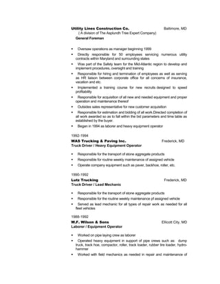 Utility Lines Construction Co. Baltimore, MD
( A division of The Asplundh Tree Expert Company)
General Foreman
 Oversaw operations as manager beginning 1999
 Directly responsible for 50 employees servicing numerous utility
contracts within Maryland and surrounding states
 Was part of the Safety team for the Mid-Atlantic region to develop and
implement procedures, oversight and training
 Responsible for hiring and termination of employees as well as serving
as HR liaison between corporate office for all concerns of insurance,
vacation and etc.
 Implemented a training course for new recruits designed to speed
profitability
 Responsible for acquisition of all new and needed equipment and proper
operation and maintenance thereof
 Outsides sales representative for new customer acquisition
 Responsible for estimation and bidding of all work.Directed completion of
all work awarded so as to fall within the bid parameters and time table as
established by the buyer.
 Began in 1994 as laborer and heavy equipment operator
1992-1994
WAS Trucking & Paving Inc. Frederick, MD
Truck Driver / Heavy Equipment Operator
 Responsible for the transport of stone aggregate products
 Responsible for routine weekly maintenance of assigned vehicle
 Operate company equipment such as paver, backhoe, roller, etc.
1990-1992
Lutz Trucking Frederick, MD
Truck Driver / Lead Mechanic
 Responsible for the transport of stone aggregate products
 Responsible for the routine weekly maintenance pf assigned vehicle
 Served as lead mechanic for all types of repair work as needed for all
fleet vehicles
1988-1992
W.F. Wilson & Sons Ellicott City, MD
Laborer / Equipment Operator
 Worked on pipe laying crew as laborer
 Operated heavy equipment in support of pipe crews such as: dump
truck, track hoe, compactor, roller, track loader, rubber tire loader, hydro-
hammer
 Worked with field mechanics as needed in repair and maintenance of
 