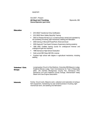 equipment
Oct 2007 - Present
All Haul LLC Trucking Myersville, MD
Owner/Operator (part time)
Education
 2012 BGE Transformer Entry Certification
 2012 BGE Storm Safety Stand-By Training
 2003 to Present All Haul LLC a small business owned and operated by
me consisting of trucking, light mechanical, welding and fabrication
 2000 training in Microsoft PowerPoint, Word and Excel
 2000 Asplundh Tree Expert Company Supervisory training academy
 1995 BGE Certified training course for underground lineman and
underground gas line mechanic
 1986 Damascus High School Graduation
 Hold current MD Class AM CDL License
 Finished high school with degree in agricultural mechanics, including
welding
Volunteer / Civic
Groups
Longmeadow Church of the Brethren, Columbia #58 Masonic Lodge,
Frederick Moose Lodge, Town Commissioner for Town of Myersville
2002, Life member Montgomery County Fair, Damascus FFA,
Damascus 4-H and Frederick County Grange, Shenandoah Valley
Steam and Gas Engine Association
Interests Family, Church work, Masonic work, collection and restoration of antique
farm equipment, maintaining my own small business in trucking, light
mechanical work, and welding and fabrication
 