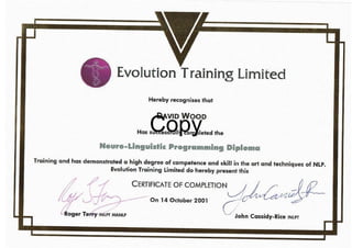 tiger Te y INUIT MANLP
L
Evolution Training Limited
Hereby recognises that
DAVID WOOD
Has successfully completed the
Neuro-Linguistic Programming Diploma
Training and has demonstrated a high degree of competence and skill in the art and techniques of NLP.
Evolution Training Limited do hereby present this
CERTIFICATE OF COMPLETION
On 14 October 2001
John Cassidy.Rice INEPT
Copy
 