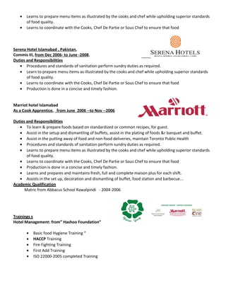 • Learns to prepare menu items as illustrated by the cooks and chef while upholding superior standards
of food quality.
• Learns to coordinate with the Cooks, Chef De Partie or Sous Chef to ensure that food
Serena Hotel Islamabad , Pakistan,
Commis III, from Dec 2006- to June -2008.
Duties and Responsibilities
• Procedures and standards of sanitation perform sundry duties as required.
• Learn to prepare menu items as illustrated by the cooks and chef while upholding superior standards
of food quality.
• Learns to coordinate with the Cooks, Chef De Partie or Sous Chef to ensure that food
• Production is done in a concise and timely fashion.
Marriot hotel Islamabad
As a Cook Apprentice, from June 2006 --to Nov --2006
Duties and Responsibilities
• To learn & prepare foods based on standardized or common recipes, for guest.
• Assist in the setup and dismantling of buffets, assist in the plating of foods &r banquet and buffet.
• Assist in the putting away of food and non-food deliveries, maintain Toronto Public Health
• Procedures and standards of sanitation perform sundry duties as required.
• Learns to prepare menu items as illustrated by the cooks and chef while upholding superior standards
of food quality.
• Learns to coordinate with the Cooks, Chef De Partie or Sous Chef to ensure that food
• Production is done in a concise and timely fashion.
• Learns and prepares and maintains fresh, full and complete maison plus for each shift.
• Assists in the set up, decoration and dismantling of buffet, food station and barbecue...
Academic Qualification
Matric from Abbacus School Rawalpindi - 2004-2006
• Basic food Hygiene Training “
• HACCP Training
• Fire Fighting Training
• First Add Training
• ISO 22000-2005 completed Training
Trainings s
Hotel Management: from” Hashoo Foundation”
 