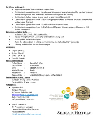 Certificate and Awards
• Appreciation letter from Islamabad Serena hotel
• Certificate of appreciation letter from General Manager of Serena Islamabad for hardworking and
efforts during critical days and unrest experience throughout the country.
• Certificate of chef de cuisine Serena hotel as a services of Commis III
• Certificate of appreciation from Ex asst Manager Serena hotel Islamabad for yearly performance
and awarded financial
• Certificate of appreciation from Ex Chef Mark Wilson Serena hotel
• Certificate of appreciation from Ex Chef ,General Manager ,Human resource Manager of (34)
Islamic conference
Computer and other Skills
M.S word, M.S Excel, M.S Power point,
• Have a strong Analytical, Leadership and Problem Solving Skill
• Good spoken and written English
• Assist the kitchen team in setting and maintaining the highest culinary standards
• Develop and motivate the kitchen colleague.
Languages:
• English (R W S)
• Arabic (Speak)
• Urdu (R W S )
• Punjabi (Speak)
Personal Information
Father Name : Sana Ullah Khan
Date of Birth : 10-09-1985
CNIC : 611017-303606-3
Marital Status : Single
Nationality : Pakistani
Passport No : MQ6896062 (expiry date: 13 April 2024)
Availability of Driving License
KSA Light Driving License Available
Pakistani Light Driving License
References
• Sajid Mukthair
Banquet Manager
AL-Tamimi Global Co KSA
Email:sajidpasha87@yahoo.com
Cell #+966531043360
Office Number 0128083990
• Anyait Ullah Khan
Sr. Procurement Manager
Serena Hotel Islamabad Pakistan
+923005119149
Email: Inayat.amin@serena.com.pk
 